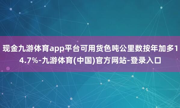 现金九游体育app平台可用货色吨公里数按年加多14.7%-九游体育(中国)官方网站-登录入口