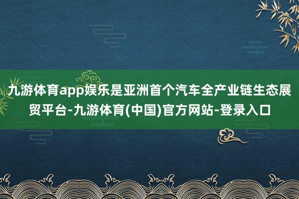 九游体育app娱乐是亚洲首个汽车全产业链生态展贸平台-九游体育(中国)官方网站-登录入口