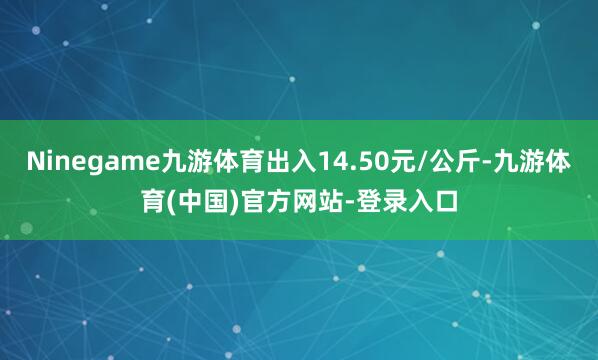 Ninegame九游体育出入14.50元/公斤-九游体育(中国)官方网站-登录入口