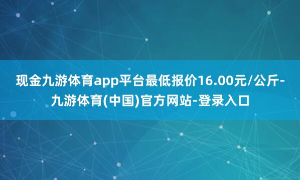 现金九游体育app平台最低报价16.00元/公斤-九游体育(中国)官方网站-登录入口