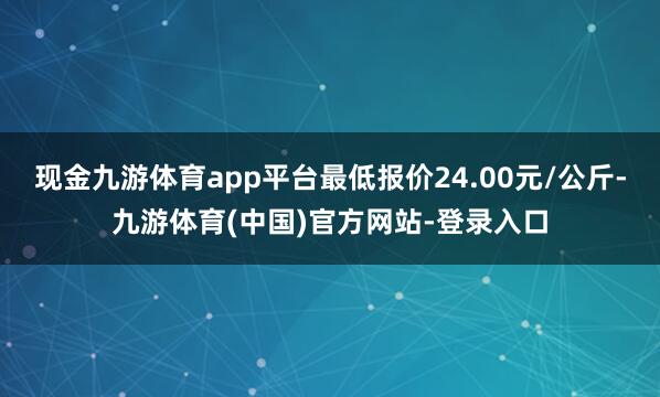现金九游体育app平台最低报价24.00元/公斤-九游体育(中国)官方网站-登录入口