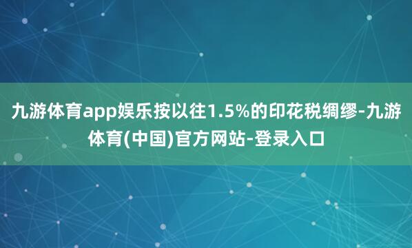 九游体育app娱乐按以往1.5%的印花税绸缪-九游体育(中国)官方网站-登录入口