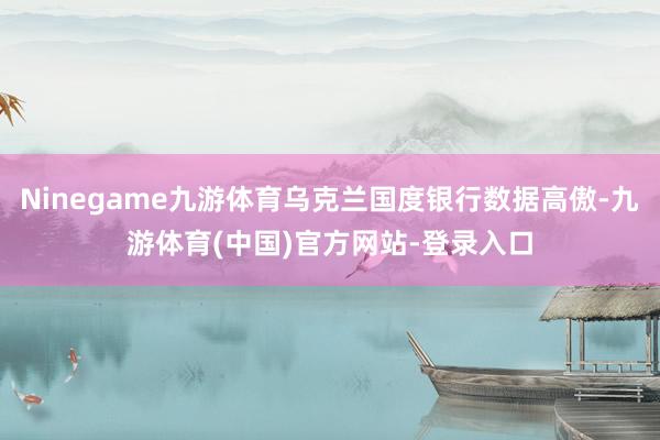 Ninegame九游体育乌克兰国度银行数据高傲-九游体育(中国)官方网站-登录入口