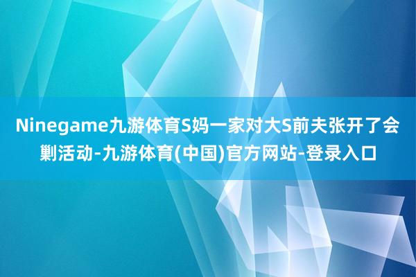 Ninegame九游体育S妈一家对大S前夫张开了会剿活动-九游体育(中国)官方网站-登录入口