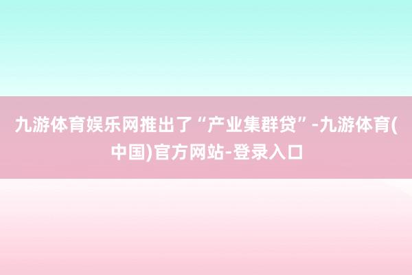九游体育娱乐网推出了“产业集群贷”-九游体育(中国)官方网站-登录入口