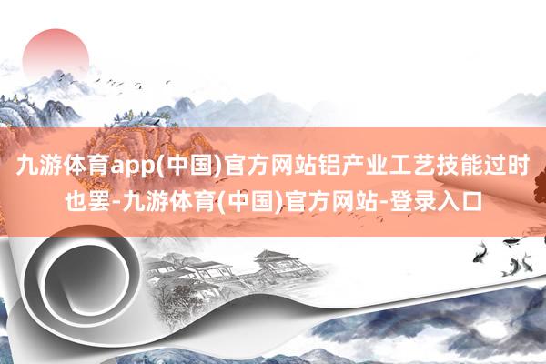 九游体育app(中国)官方网站铝产业工艺技能过时也罢-九游体育(中国)官方网站-登录入口