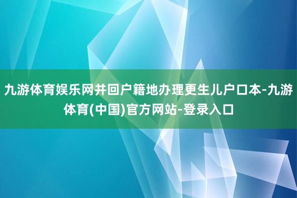 九游体育娱乐网并回户籍地办理更生儿户口本-九游体育(中国)官方网站-登录入口