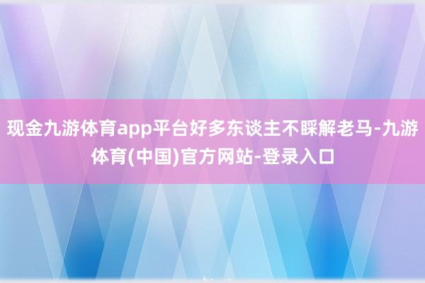 现金九游体育app平台好多东谈主不睬解老马-九游体育(中国)官方网站-登录入口
