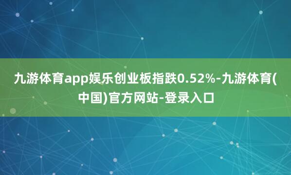 九游体育app娱乐创业板指跌0.52%-九游体育(中国)官方网站-登录入口