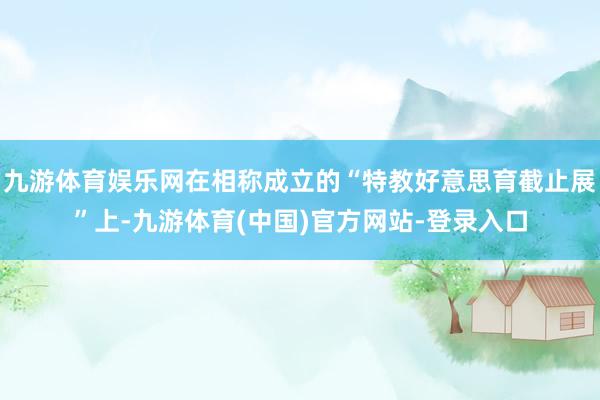 九游体育娱乐网在相称成立的“特教好意思育截止展”上-九游体育(中国)官方网站-登录入口