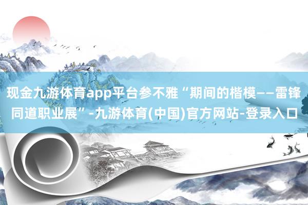 现金九游体育app平台参不雅“期间的楷模——雷锋同道职业展”-九游体育(中国)官方网站-登录入口