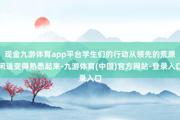 现金九游体育app平台学生们的行动从领先的荒原闲适变得熟悉起来-九游体育(中国)官方网站-登录入口
