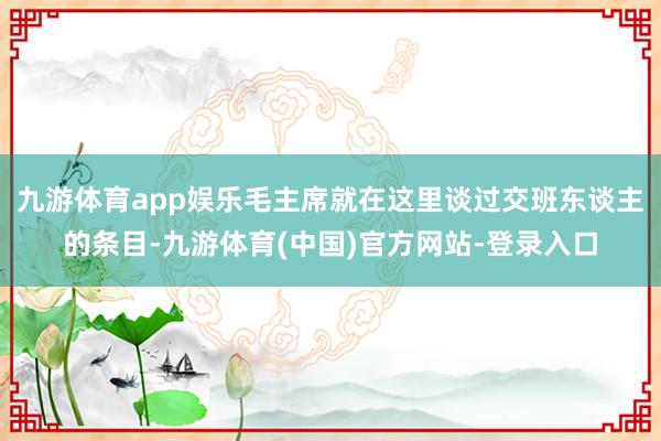 九游体育app娱乐毛主席就在这里谈过交班东谈主的条目-九游体育(中国)官方网站-登录入口