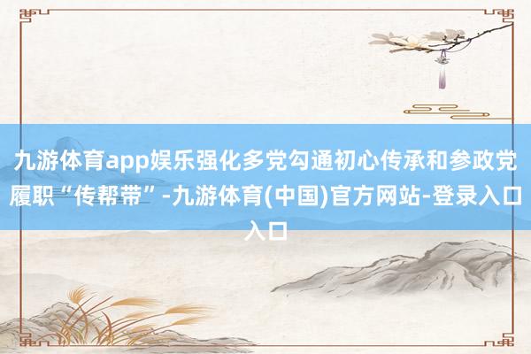 九游体育app娱乐强化多党勾通初心传承和参政党履职“传帮带”-九游体育(中国)官方网站-登录入口