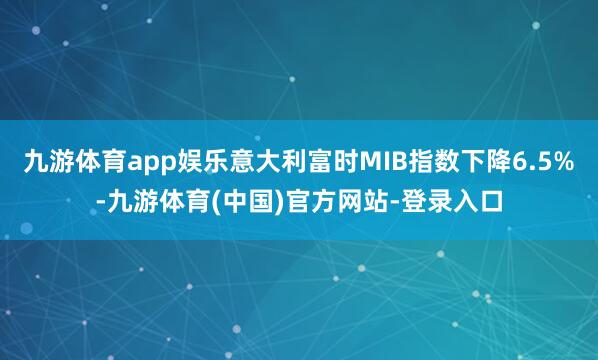 九游体育app娱乐意大利富时MIB指数下降6.5%-九游体育(中国)官方网站-登录入口