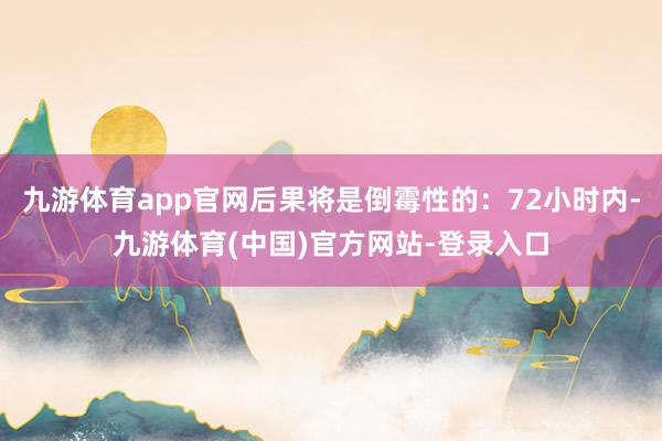 九游体育app官网后果将是倒霉性的：72小时内-九游体育(中国)官方网站-登录入口