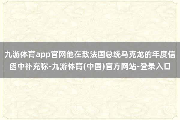 九游体育app官网他在致法国总统马克龙的年度信函中补充称-九游体育(中国)官方网站-登录入口