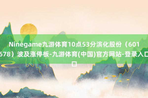 Ninegame九游体育10点53分滨化股份（601678）波及涨停板-九游体育(中国)官方网站-登录入口