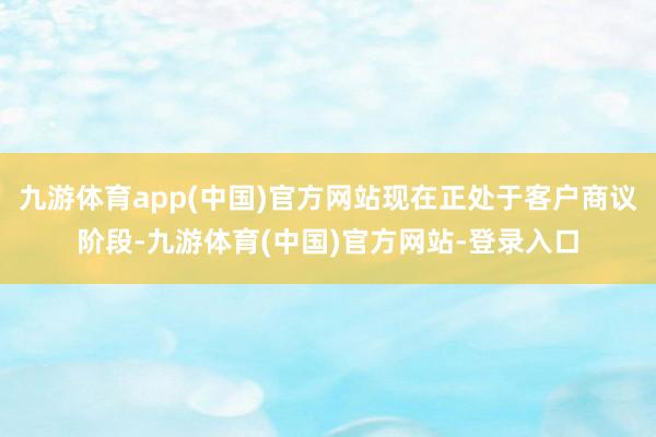 九游体育app(中国)官方网站现在正处于客户商议阶段-九游体育(中国)官方网站-登录入口