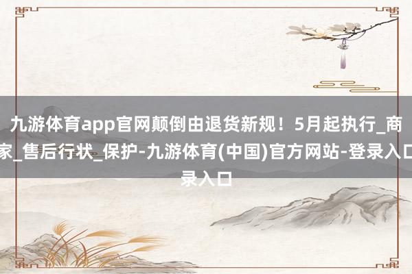 九游体育app官网颠倒由退货新规！5月起执行_商家_售后行状_保护-九游体育(中国)官方网站-登录入口