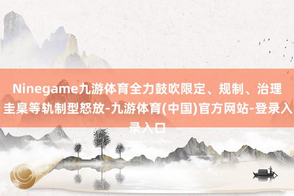 Ninegame九游体育全力鼓吹限定、规制、治理、圭臬等轨制型怒放-九游体育(中国)官方网站-登录入口