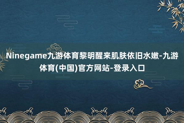 Ninegame九游体育黎明醒来肌肤依旧水嫩-九游体育(中国)官方网站-登录入口