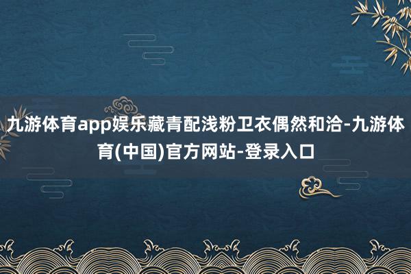 九游体育app娱乐藏青配浅粉卫衣偶然和洽-九游体育(中国)官方网站-登录入口