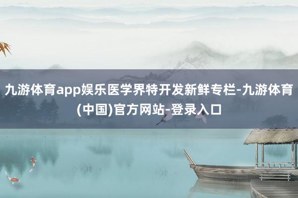 九游体育app娱乐医学界特开发新鲜专栏-九游体育(中国)官方网站-登录入口