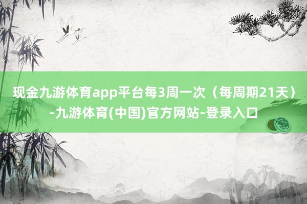 现金九游体育app平台每3周一次（每周期21天）-九游体育(中国)官方网站-登录入口