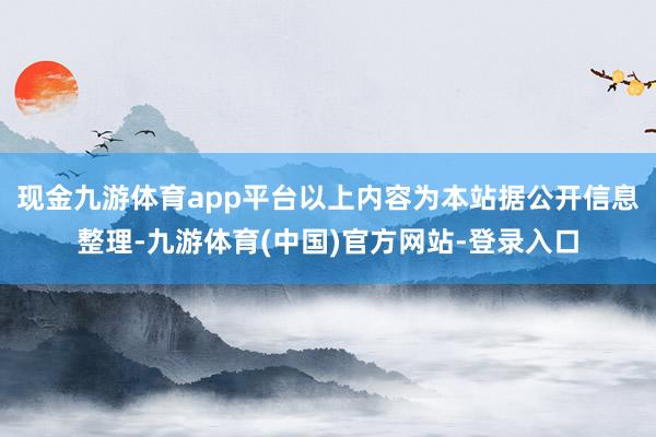 现金九游体育app平台以上内容为本站据公开信息整理-九游体育(中国)官方网站-登录入口