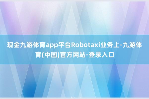 现金九游体育app平台Robotaxi业务上-九游体育(中国)官方网站-登录入口