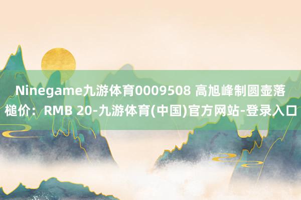 Ninegame九游体育0009508 高旭峰制圆壶落槌价：RMB 20-九游体育(中国)官方网站-登录入口