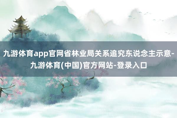 九游体育app官网省林业局关系追究东说念主示意-九游体育(中国)官方网站-登录入口