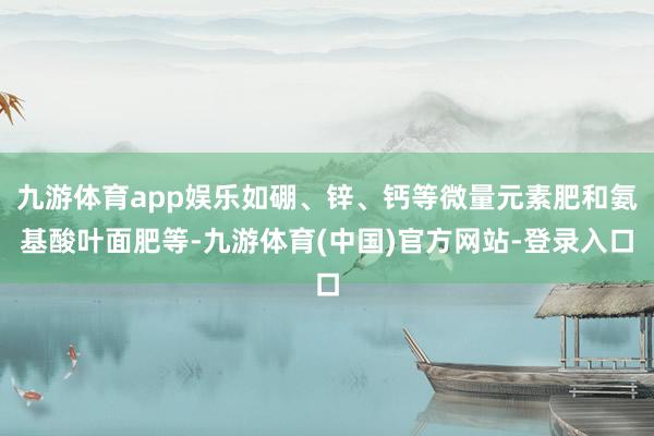 九游体育app娱乐如硼、锌、钙等微量元素肥和氨基酸叶面肥等-九游体育(中国)官方网站-登录入口