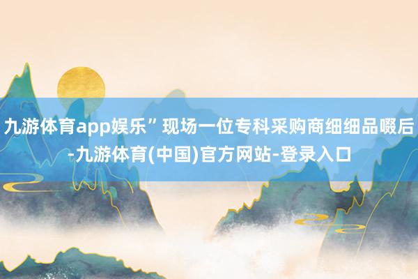 九游体育app娱乐”现场一位专科采购商细细品啜后-九游体育(中国)官方网站-登录入口