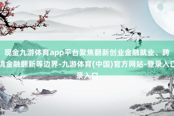 现金九游体育app平台聚焦翻新创业金融就业、跨境金融翻新等边界-九游体育(中国)官方网站-登录入口