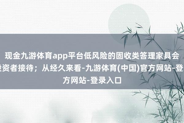 现金九游体育app平台低风险的固收类答理家具会受到投资者接待；从经久来看-九游体育(中国)官方网站-登录入口