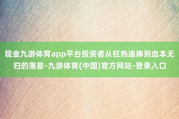 现金九游体育app平台投资者从狂热追捧到血本无归的落差-九游体育(中国)官方网站-登录入口