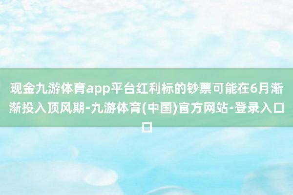 现金九游体育app平台红利标的钞票可能在6月渐渐投入顶风期-九游体育(中国)官方网站-登录入口