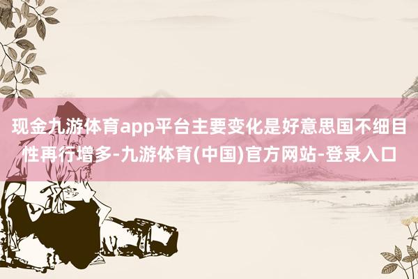 现金九游体育app平台主要变化是好意思国不细目性再行增多-九游体育(中国)官方网站-登录入口
