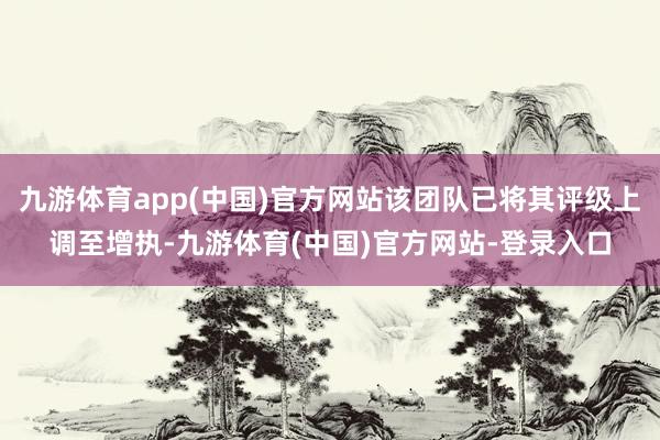 九游体育app(中国)官方网站该团队已将其评级上调至增执-九游体育(中国)官方网站-登录入口