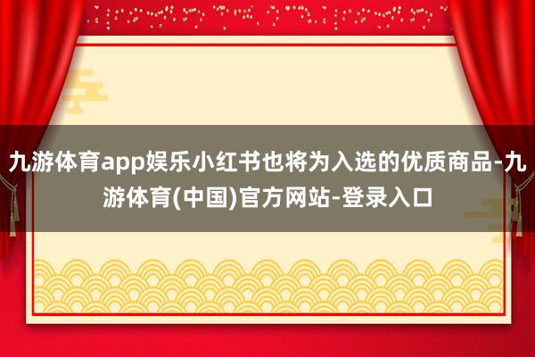 九游体育app娱乐小红书也将为入选的优质商品-九游体育(中国)官方网站-登录入口