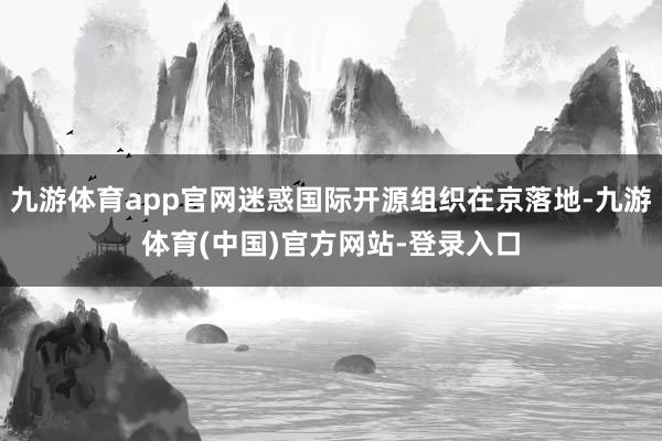 九游体育app官网迷惑国际开源组织在京落地-九游体育(中国)官方网站-登录入口