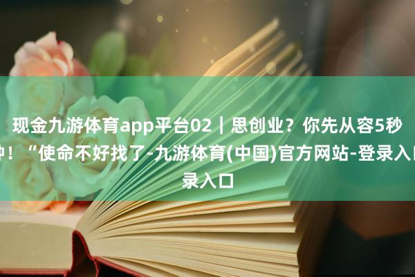 现金九游体育app平台02｜思创业？你先从容5秒钟！“使命不好找了-九游体育(中国)官方网站-登录入口
