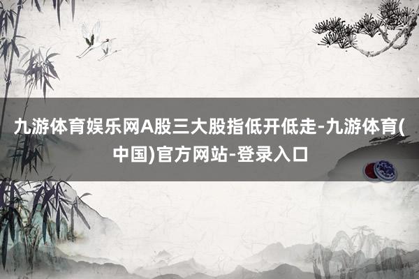 九游体育娱乐网A股三大股指低开低走-九游体育(中国)官方网站-登录入口