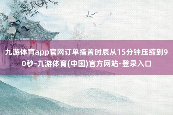 九游体育app官网订单措置时辰从15分钟压缩到90秒-九游体育(中国)官方网站-登录入口