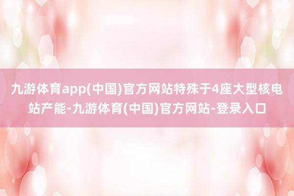 九游体育app(中国)官方网站特殊于4座大型核电站产能-九游体育(中国)官方网站-登录入口