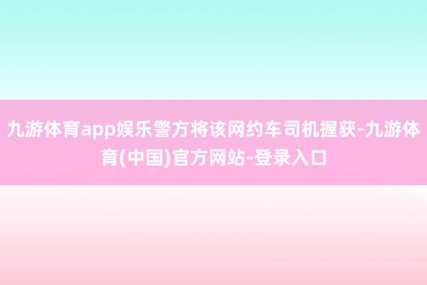九游体育app娱乐警方将该网约车司机握获-九游体育(中国)官方网站-登录入口