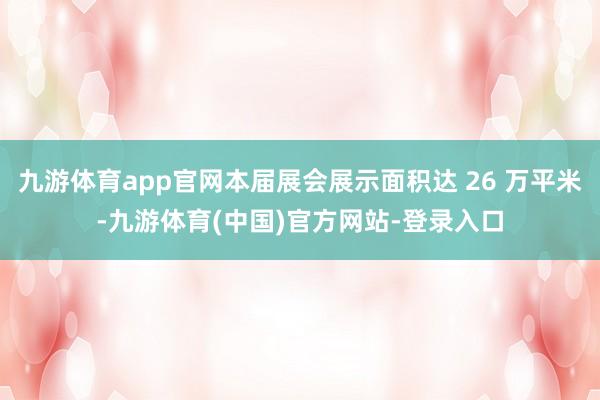 九游体育app官网本届展会展示面积达 26 万平米-九游体育(中国)官方网站-登录入口