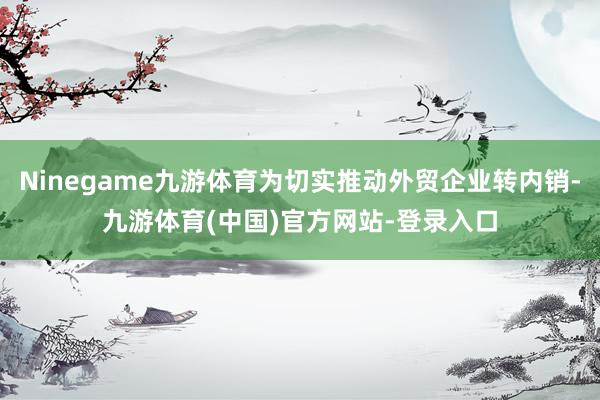 Ninegame九游体育为切实推动外贸企业转内销-九游体育(中国)官方网站-登录入口